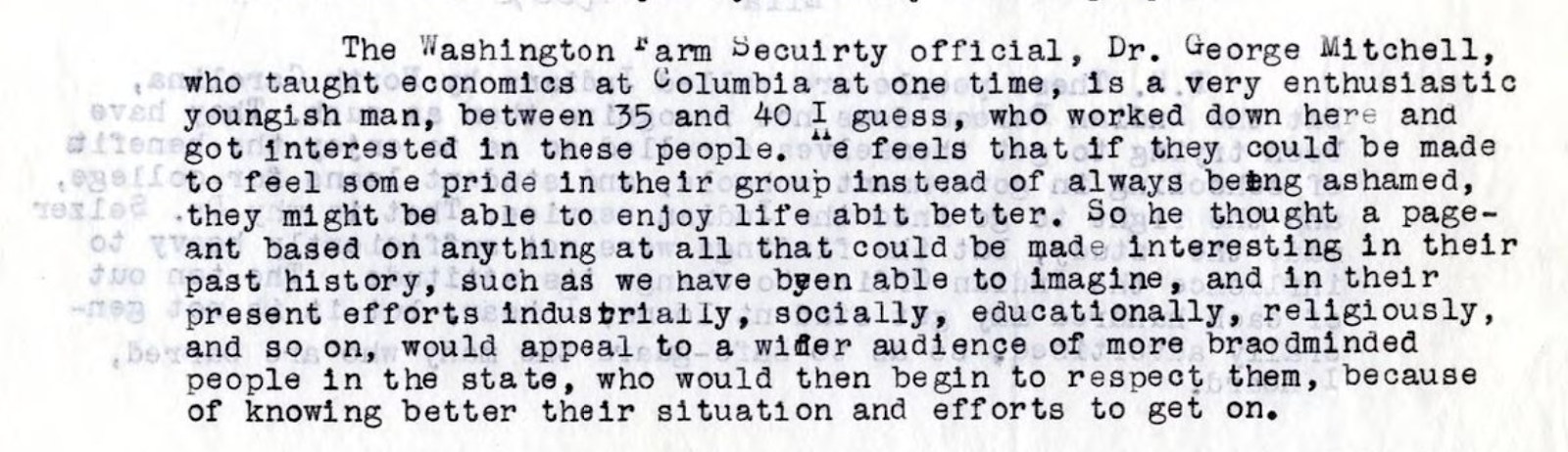 Imagen de un documento con el siguiente texto: The Washington Farm Security official, Dr. George Mitchell, who taught economics at Columbia at one time, is a very enthusiastic youngish man, between 35 and 40 I guess, who worked down here and got interested in these people. He feels that if they could be made to feel some pride in their group instead of always being ashamed, they might be able to enjoy life abit better. So he thought a pageant based on anything at all that could be made interesting in their past history, such as we have been able to imagine, and in their present efforts industrially, socially, educationally, religiously, and so on, would appeal to a wider audience of more broadminded people in the state, who would then begin to respect them, because of knowing better their situation and efforts to get on.
