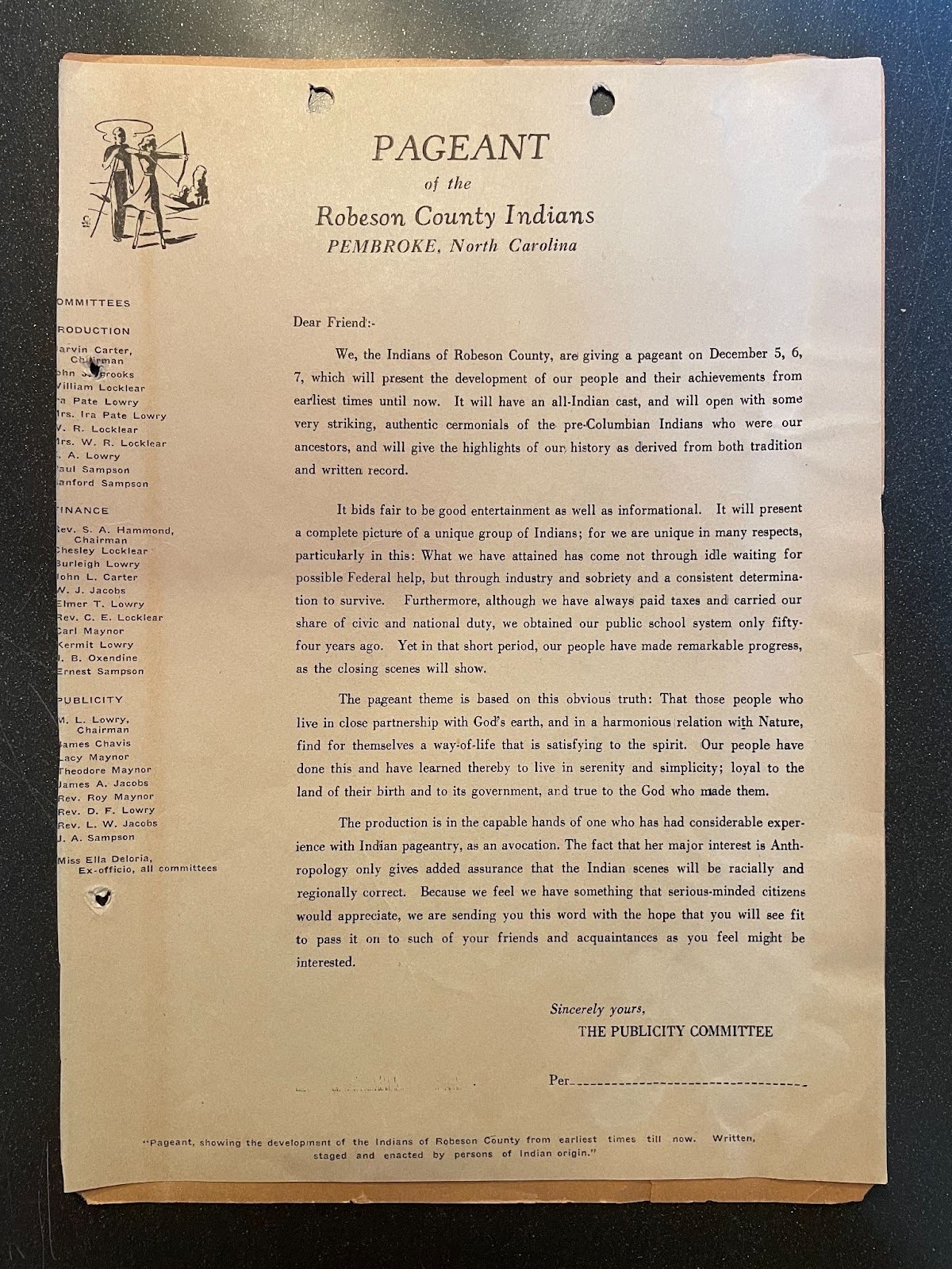 Imagen de un documento con el siguiente texto: Pageant of the Robeson County Indians, Pembroke, North Carolina, Dear Friend: We, the Indians of Robeson County, are giving a pageant on /december 5, 6, 7, which will present the development of our people and their achievements from earlier times until now. It will have an all-Indian cast, and will open with some very striking, authentic ceremonials of the pre-Columbian Indians who were our ancestors, and will give the highlights of our history as derived from both Indians and written record. It bids fair to be good entertainment as well as informational. It will present a complete picture of a unique group of Indians; for we are unique in many respects, particularly in this: WHat we have attained has come not through idle waiting for possible Federal help, but through industry and sobriety and a constant determination to survive. Furthermore, although we have always paid taxes and carried our share of civic and national duty, we obtained our public school system only fifty-four years ago. Yet in that short period, our people have made remarkable progress, as the closing scenes will show. The pageant theme is baked on this obvious truth:That those people who live in close partnership with God’s earth, and in a harmonious relation with Nature, find for themselves a way-of-life that is satisfying to the spirit. Our people have done this and have learned thereby to live in serenity and simplicity; loyal to the land of their birth and to its government, and true to the God who made them. The production is in the capable hands of one who has considerable experience with Indian pageantry, as an avocation. The fact that her major interest is Anthropology only gives added assurance that the Indian scenes will be racially and
