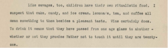 Like Savages, children [too] have their ritualistic food. I suspect that cake, candy, and ice cream, lemonade, tea and coffee all mean something to them besides a pleasant taste. Wine certain[ly] does. To drink it means that they have passed from one age glass to another-whether or not they promise Father not to touch it until they are twenty-one.