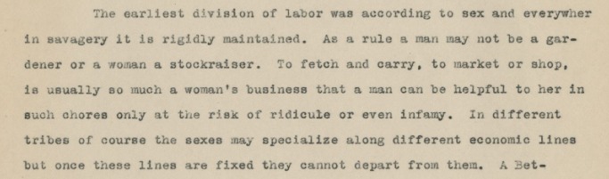 The earliest division of labor was according to sex and everywher in savagery it is rigidly maintained. As a rule a man may not be a gardener or a woman a stockraiser. To fetch and carry, to market or shop, is usually so much a woman's business that a man can be helpful to here in such chores only at the risk of ridicule or even infamy. In different tribes of course the sexes may specialize along different economic lines but once these lines are fixed they cannot depart from them. A bet-